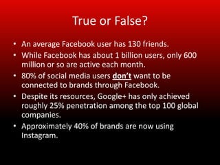True or False?
• An average Facebook user has 130 friends.
• While Facebook has about 1 billion users, only 600
  million or so are active each month.
• 80% of social media users don’t want to be
  connected to brands through Facebook.
• Despite its resources, Google+ has only achieved
  roughly 25% penetration among the top 100 global
  companies.
• Approximately 40% of brands are now using
  Instagram.
 
