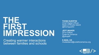 THOM GUERTIN 
Chief Digital Officer, 
State of Rhode Island 
@thomguertin 
JEFF MAHER 
2014 Fellow, 
Code for America 
@plusjeff 
E-MAIL US 
rhodeisland@codeforamerica.org 
THE 
FIRST 
IMPRESSION 
Creating warmer interactions 
between families and schools 
 