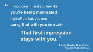 That first impression 
stays with you. 
“ 
” 
Family Service Coordinator 
Newport Public Schools 
If you come in, and you feel like 
you're being mistreated 
right off the bat, you may 
carry that with you for a while. 
 