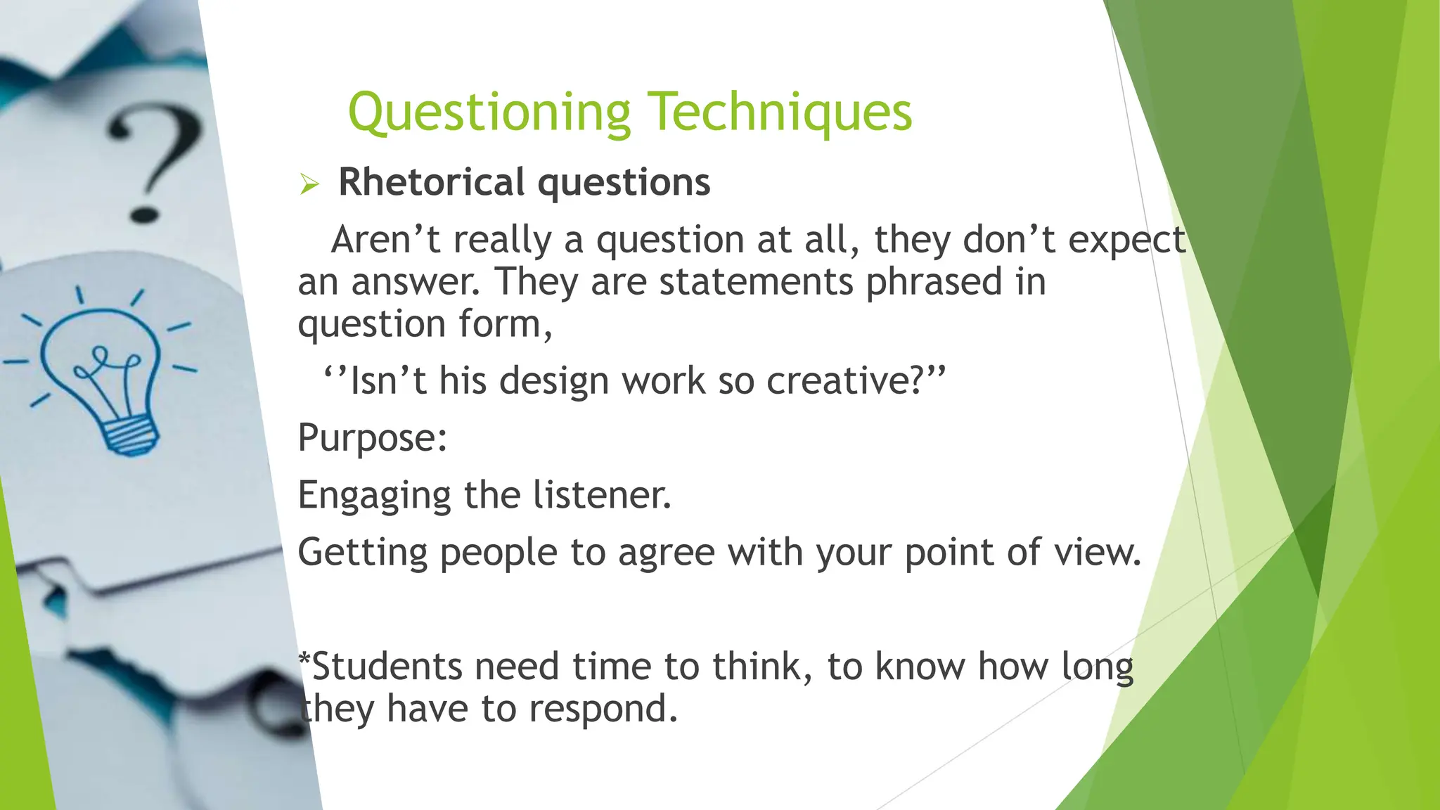 Questioning Techniques
 Rhetorical questions
Aren’t really a question at all, they don’t expect
an answer. They are statements phrased in
question form,
‘’Isn’t his design work so creative?’’
Purpose:
Engaging the listener.
Getting people to agree with your point of view.
*Students need time to think, to know how long
they have to respond.
 