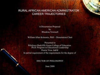 RURAL AFRICAN AMERICAN ADMINISTRATOR
CAREER TRAJECTORIES
A Dissertation Proposal
by
Rhodena Townsell
William Allan Kritsonis, PhD – Dissertation Chair
Presented to
Whitlowe Radcliffe Green College of Education
Ph.D. Program in Educational Leadership
Prairie View A&M
In partial requirement of the requirements for the degree of
DOCTOR OF PHILOSOPHY
June 2008
 