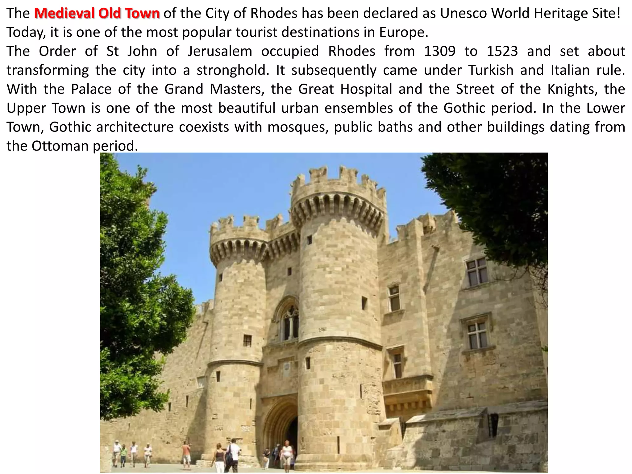 The Medieval Old Town of the City of Rhodes has been declared as Unesco World Heritage Site!
Today, it is one of the most popular tourist destinations in Europe.
The Order of St John of Jerusalem occupied Rhodes from 1309 to 1523 and set about
transforming the city into a stronghold. It subsequently came under Turkish and Italian rule.
With the Palace of the Grand Masters, the Great Hospital and the Street of the Knights, the
Upper Town is one of the most beautiful urban ensembles of the Gothic period. In the Lower
Town, Gothic architecture coexists with mosques, public baths and other buildings dating from
the Ottoman period.
 