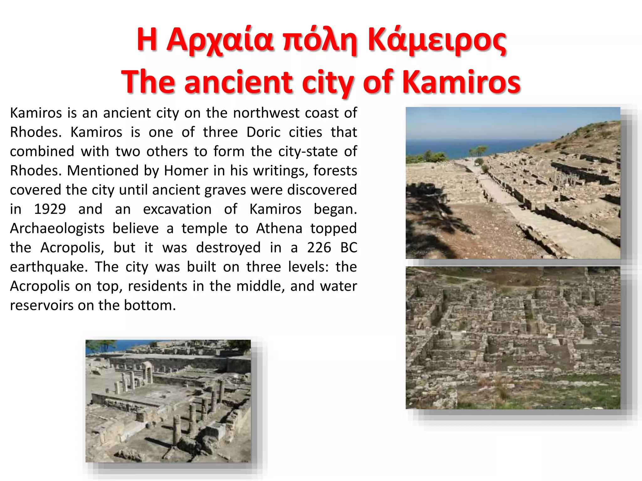 Kamiros is an ancient city on the northwest coast of
Rhodes. Kamiros is one of three Doric cities that
combined with two others to form the city-state of
Rhodes. Mentioned by Homer in his writings, forests
covered the city until ancient graves were discovered
in 1929 and an excavation of Kamiros began.
Archaeologists believe a temple to Athena topped
the Acropolis, but it was destroyed in a 226 BC
earthquake. The city was built on three levels: the
Acropolis on top, residents in the middle, and water
reservoirs on the bottom.
Η Αρχαία πόλη Κάμειρος
The ancient city of Kamiros
 