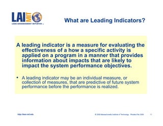 What are Leading Indicators?



A leading indicator is a measure for evaluating the
  effectiveness of a how a specific activity is
  applied on a program in a manner that provides
  information about impacts that are likely to
  impact the system performance objectives.

•    A leading indicator may be an individual measure, or
     collection of measures, that are predictive of future system
     performance before the performance is realized.




http://lean.mit.edu                       © 2009 Massachusetts Institute of Technology Rhodes-Feb 2009   11
 