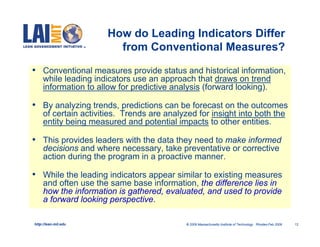 How do Leading Indicators Differ
                         from Conventional Measures?

• Conventional measures provide status and historical information,
     while leading indicators use an approach that draws on trend
     information to allow for predictive analysis (forward looking).

• By analyzing trends, predictions can be forecast on the outcomes
     of certain activities. Trends are analyzed for insight into both the
     entity being measured and potential impacts to other entities.

• This provides leaders with the data they need to make informed
     decisions and where necessary, take preventative or corrective
     action during the program in a proactive manner.

• While the leading indicators appear similar to existing measures
     and often use the same base information, the difference lies in
     how the information is gathered, evaluated, and used to provide
     a forward looking perspective.

http://lean.mit.edu                          © 2009 Massachusetts Institute of Technology Rhodes-Feb 2009   12
 