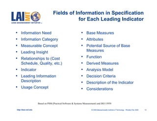 Fields of Information in Specification
                                               for Each Leading Indicator

•    Information Need                                         •    Base Measures
•    Information Category                                     •    Attributes
•    Measurable Concept                                       •    Potential Source of Base
•    Leading Insight                                               Measures

•    Relationships to (Cost                                   •    Function
     Schedule, Quality, etc.)                                 •    Derived Measures
•    Indicator                                                •    Analysis Model
•    Leading Information                                      •    Decision Criteria
     Description                                              •    Description of the Indicator
•    Usage Concept                                            •    Considerations


                      Based on PSM (Practical Software & Systems Measurement) and ISO 15939

http://lean.mit.edu                                                     © 2009 Massachusetts Institute of Technology Rhodes-Feb 2009   15
 