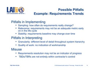 Possible Pitfalls
                               Example: Requirements Trends

  Pitfalls in Implementing
           •    Sampling: how often do requirements really change?
           •    Relevance: requirements may not be an adequate metric early
                on in the life cycle
           •    Stability: requirements baseline may change over time
  Pitfalls in Interpreting
           •    Granularity: different level of detail throughout system hierarchy
           •    Quality of work: no indication of workmanship
  Misuse
           •    Requirements resolution may not be an indicator of progress
           •    TBDs/TBRs are not entirely within contractor’s control


http://lean.mit.edu                                 © 2009 Massachusetts Institute of Technology Rhodes-Feb 2009   19
 