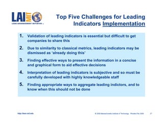 Top Five Challenges for Leading
                                  Indicators Implementation

  1.       Validation of leading indicators is essential but difficult to get
           companies to share this

  2.       Due to similarity to classical metrics, leading indicators may be
           dismissed as ‘already doing this’

  3.       Finding effective ways to present the information in a concise
           and graphical form to aid effective decisions

  4.       Interpretation of leading indicators is subjective and so must be
           carefully developed with highly knowledgeable staff

  5.       Finding appropriate ways to aggregate leading indictors, and to
           know when this should not be done




http://lean.mit.edu                                 © 2009 Massachusetts Institute of Technology Rhodes-Feb 2009   27
 