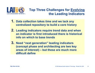 Top Three Challenges for Evolving
                                 the Leading Indicators

  1. Data collection takes time and we lack any
           centralized repository to build a core history
  2. Leading indicators require trend data and when
           an indicator is first introduced there is historical
           info on which to base trends
  3. Need “next generation” leading indicators
           (concept phase and architecting are two key
           areas of interest) – but these are much more
           difficult define



http://lean.mit.edu                      © 2009 Massachusetts Institute of Technology Rhodes-Feb 2009   30
 