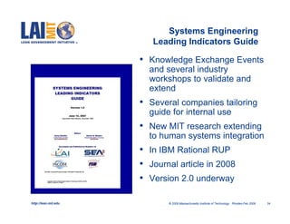 Systems Engineering
                         Leading Indicators Guide

                      • Knowledge Exchange Events
                        and several industry
                        workshops to validate and
                        extend
                      • Several companies tailoring
                        guide for internal use
                      • New MIT research extending
                        to human systems integration
                      • In IBM Rational RUP
                      • Journal article in 2008
                      • Version 2.0 underway

http://lean.mit.edu          © 2009 Massachusetts Institute of Technology Rhodes-Feb 2009   34
 