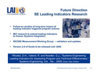 Future Direction
                        SE Leading Indicators Research


•    Follow-on studies of long term impact of
     leading indicator triggered program actions

•    MIT research to extend leading indicators
     to Human Systems Integration

•    INCOSE Measurement Working Group – validation and updates

•    Version 2.0 of Guide to be released mid- 2009



  Rhodes, D.H., Valerdi, R. and Roedler, G.J., "Systems Engineering
Leading Indicators for Assessing Program and Technical Effectiveness,"
        Systems Engineering, Vol. , No. , 2009, Early View Online

http://lean.mit.edu                           © 2009 Massachusetts Institute of Technology Rhodes-Feb 2009   36
 