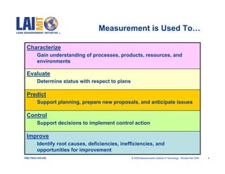 Measurement is Used To…

  Characterize
           Gain understanding of processes, products, resources, and
           environments

  Evaluate
           Determine status with respect to plans

  Predict
           Support planning, prepare new proposals, and anticipate issues

  Control
           Support decisions to implement control action

  Improve
           Identify root causes, deficiencies, inefficiencies, and
           opportunities for improvement
http://lean.mit.edu                                 © 2009 Massachusetts Institute of Technology Rhodes-Feb 2009   4
 
