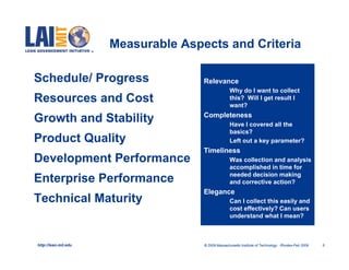 Measurable Aspects and Criteria

Schedule/ Progress                   Relevance
                                             •     Why do I want to collect
Resources and Cost                                 this? Will I get result I
                                                   want?
                                     Completeness
Growth and Stability                         •     Have I covered all the
                                                   basics?
Product Quality                              •     Left out a key parameter?
                                     Timeliness
Development Performance                      •     Was collection and analysis
                                                   accomplished in time for
                                                   needed decision making
Enterprise Performance                             and corrective action?
                                     Elegance
Technical Maturity                           •     Can I collect this easily and
                                                   cost effectively? Can users
                                                   understand what I mean?



http://lean.mit.edu                  © 2009 Massachusetts Institute of Technology Rhodes-Feb 2009   5
 