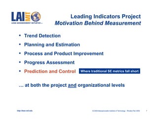 Leading Indicators Project
                      Motivation Behind Measurement

  •     Trend Detection
  •     Planning and Estimation
  •     Process and Product Improvement
  •     Progress Assessment
  •     Prediction and Control    Where traditional SE metrics fall short



  … at both the project and organizational levels




http://lean.mit.edu                      © 2009 Massachusetts Institute of Technology Rhodes-Feb 2009   7
 