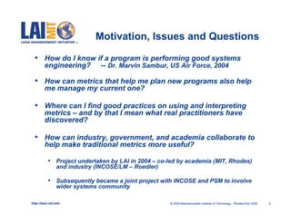 Motivation, Issues and Questions

  •     How do I know if a program is performing good systems
        engineering? -- Dr. Marvin Sambur, US Air Force, 2004

  •     How can metrics that help me plan new programs also help
        me manage my current one?

  •     Where can I find good practices on using and interpreting
        metrics – and by that I mean what real practitioners have
        discovered?

  •     How can industry, government, and academia collaborate to
        help make traditional metrics more useful?

           • Project undertaken by LAI in 2004 – co-led by academia (MIT, Rhodes)
                and industry (INCOSE/LM – Roedler)

           • Subsequently became a joint project with INCOSE and PSM to involve
                wider systems community

http://lean.mit.edu                                  © 2009 Massachusetts Institute of Technology Rhodes-Feb 2009   8
 