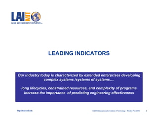 LEADING INDICATORS


Our industry today is characterized by extended enterprises developing
               complex systems /systems of systems….

     long lifecycles, constrained resources, and complexity of programs
       increase the importance of predicting engineering effectiveness



http://lean.mit.edu                          © 2009 Massachusetts Institute of Technology Rhodes-Feb 2009   9
 
