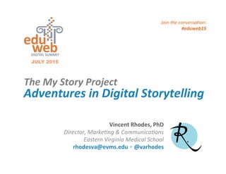 Adventures	
  in	
  Digital	
  Storytelling	
  
The	
  My	
  Story	
  Project	
  
JULY 2015
Vincent	
  Rhodes,	
  PhD	
  
Director,	
  Marke-ng	
  &	
  Communica-ons	
  	
  
Eastern	
  Virginia	
  Medical	
  School	
  
rhodesva@evms.edu	
  •	
  @varhodes	
  
	
  
Join	
  the	
  conversa-on:	
  
#eduweb15	
  	
  
 