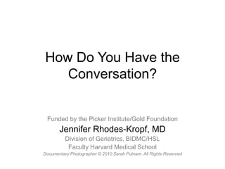 How Do You Have the Conversation? Funded by the Picker Institute/Gold Foundation Jennifer Rhodes-Kropf, MD Division of Geriatrics, BIDMC/HSL Faculty Harvard Medical School Documentary Photographer © 2010 Sarah Putnam. All Rights Reserved 