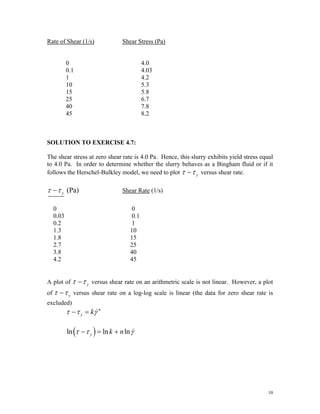 Rate of Shear (1/s) Shear Stress (Pa)
0 4.0
0.1 4.03
1 4.2
10 5.3
15 5.8
25 6.7
40 7.8
45 8.2
SOLUTION TO EXERCISE 4.7:
The shear stress at zero shear rate is 4.0 Pa. Hence, this slurry exhibits yield stress equal
to 4.0 Pa. In order to determine whether the slurry behaves as a Bingham fluid or if it
follows the Herschel-Bulkley model, we need to plot y
τ τ
− versus shear rate.
(Pa)
y
τ τ
− Shear Rate (1/s)
0 0
0.03 0.1
0.2 1
1.3 10
1.8 15
2.7 25
3.8 40
4.2 45
A plot of y
τ τ
− versus shear rate on an arithmetric scale is not linear. However, a plot
of y
τ τ
− versus shear rate on a log-log scale is linear (the data for zero shear rate is
excluded)
n
y k
τ τ γ
− = &
( )
ln ln ln
y k n
τ τ γ
− = + &
10
 