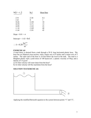 ( )
ln y
τ τ
− lnγ& Shear Rate
-3.51 -2.30 0.1
-1.61 0 1
+0.26 +2.30 10
+0.59 +2.71 15
+0.99 +3.22 25
+1.34 +3.69 40
+1.44 +3.81 45
Slope = 0.81 = n
Intercept = -1.62 =lnk
0.81
2
Ns
0.20
m
k
∴ =
EXERCISE 4.8
A mud slurry is drained from a tank through a 50 ft. long horizontal plastic hose. The
hose has an elliptical cross-section, with a major axis of 4 inches and a minor axis of 2
inches. The open end of the hose is 10 feet below the level in the tank. The mud is a
Bingham plastic with a yield stress of 100 dynes/cm2
, a plastic viscosity of 50cp, and a
density of 1.4 g/cm3
.
a) At what velocity will water drain from the hose?
b) At what velocity will the mud drain from the hose?
SOLUTION TO EXERCISE 4.8:
Applying the modified Bernoulli equation to the system between points “1” and “2”,
11
 