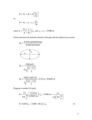 2
AV
0
2
f
v
h z
g
⎧ ⎫
= + + Δ + Δ⎨ ⎬
⎩ ⎭
or,
2
AV
2 1
0
2
f
v
h z z
g
= + + − +
where 2
2
AV
2 f
f
h
f L
h v
g D
⎛ ⎞
= ⎜ ⎟
⎝ ⎠
and 2 1 3.048 m
z z
− = −
Need to determine the hydraulic diameter of the pipe with the elliptical cross-section:
4 cross-sectional area
wetted perimeter
h
D =
2a
2b
( )( )
( )
( )( )( )
2 2
2 2
4
2
2
4 2 in 1 in
2.53 in 0.0643 m
4 in 1 in
2
2
h
h
πab
D
a b
D
π
=
+
= = =
+
Plugging in numbers (SI units),
( )
2
2 AV
AV
2 2
2 15.24 m
0 3.048 m
m m
0.0643 m
9.8 2 9.8
s s
f
f v
v
⎛ ⎞
= − +
⎜ ⎟
⎛ ⎞
⎝ ⎠
⎜ ⎟
⎝ ⎠
(*)
2
AV AV
0 0.051 3.048 48.3 f
v
= − + 2
f v
12
 