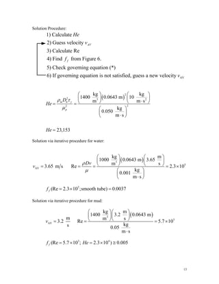 Solution Procedure:
AV
1) Calculate
2) Guess velocity
3) Calculate Re
4) Find from Figure 6.
5) Check governing equation (*)
6) If governing equation is not satisfied, guess a new velocity
AV
f
He
v
f
v
( )
2
2 3 2
2
2
kg kg
1400 0.0643 m 10
m m
kg
0.050
m s
23,153
m h y
p
D
He
He
ρ τ
μ
⎛ ⎞ ⎛
⎜ ⎟ ⎜
s
⎞
⎟
⋅
⎝ ⎠ ⎝
= =
⎛ ⎞
⎜ ⎟
⋅
⎝ ⎠
=
⎠
Solution via iterative procedure for water:
( )
3
5
AV
kg m
1000 0.0643 m 3.65
m s
3.65 m s Re 2.3 10
kg
0.001
m s
Dv
v
ρ
μ
⎛ ⎞ ⎛ ⎞
⎜ ⎟ ⎜ ⎟
⎝ ⎠ ⎝ ⎠
= = = =
⎛ ⎞
⎜ ⎟
⋅
⎝ ⎠
×
5
(Re 2.3 10 ;smooth tube) 0.0037
f
f = × =
Solution via iterative procedure for mud:
( )
3
3
AV
kg m
1400 3.2 0.0643 m
m m s
3.2 Re 5.7 10
kg
s 0.05
m s
v
⎛ ⎞⎛ ⎞
⎜ ⎟⎜ ⎟
⎝ ⎠⎝ ⎠
= = = ×
⋅
3 4
(Re 5.7 10 ; 2.3 10 ) 0.005
f
f He
= × = × ≅
13
 