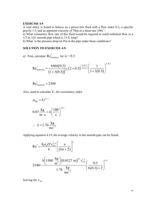 EXERCISE 4.9
A coal slurry is found to behave as a power-law fluid with a flow index 0.3, a specific
gravity 1.5, and an apparent viscosity of 70cp at a shear rate 100s-1
.
a) What volumetric flow rate of this fluid would be required to reach turbulent flow in a
1/2 in. I.D. smooth pipe which is 15 ft. long?
b) What is the pressure drop (in Pa) in the pipe under these conditions?
SOLUTION TO EXERCISE 4.9:
a) First, calculate
*
transition for n = 0.3
Re
( )
( )
( )
( )
( )
2 0.3
2 0.3
*
1 0.3
transition 0.3
*
transition
6464 0.3 1
Re 2 0.3
1 3 0.3
1 3 0.3
Re 2340
−
+
⎛ ⎞
⎜ ⎟
+
⎝ ⎠
⎛ ⎞
= + ⎜ ⎟
+
+ ⎝ ⎠
=
Also, need to calculate , the consistency index
k
1
app
n
k
μ γ −
= &
0.7
kg 100
0.07
m s s
k
−
⎛ ⎞
= ⎜ ⎟
⋅ ⎝ ⎠
1.7
kg
1.76
ms
k
∴ =
Applying equation 4.19, the average velocity in the smooth pipe can be found.
( )
2
* AV
8
Re
6 2
n
n n
mD v n
k n
ρ −
⎡ ⎤
= ⎢ ⎥
+
⎣ ⎦
( )
( )
0.3 1.7
0.3
AV
3
1.7
kg
8 1500 0.0127 m
0.3
m
2340=
kg 6 0.3 2
1.76
ms
v
⎛ ⎞
⎜ ⎟ ⎛ ⎞
⎝ ⎠
⎜ ⎟
+
⎝ ⎠
Solving for AV
v
14
 