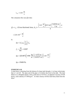 AV
m
1.61
s
v =
The volumetric flow rate Q is then
( )
2
2
AV C
3
4
m 0.0254 m
1.61 0.5 in
s 1 in
(Cross-Sectional Area, A )
4
m
2.0 10
s
Q v
π
−
⎛ ⎞ ⎛ ⎞
⎜ ⎟ ⎜ ⎟
⎝ ⎠ ⎝ ⎠
= ⋅ =
= ×
b)
2
AV
2 f m
L
p f v
D
ρ
⎛ ⎞
Δ = ⎜ ⎟
⎝ ⎠
*
16
0.007
Re
f
f = =
( )
2
3
kg 4.572 m m
2 0.007 1500 1.61
m 0.0127 m s
19600 Pa
p
p
⎛ ⎞⎛ ⎞⎛
Δ = ⎜ ⎟⎜ ⎟⎜
⎝ ⎠⎝ ⎠⎝
Δ =
⎞
⎟
⎠
EXERCISE 4.10
A mud slurry is draining from the bottom of a large tank through a 1 m long vertical pipe
that is 1 cm I.D. The open end of the pipe is 4 m below the level in the tank. The mud
behaves as a Bingham plastic with a yield stress of 10 N/m2
, an apparent viscosity of 0.04
kg/m⋅s, and a density of 1500 kg/m3
. At what velocity will the mud slurry drain from the
hose?
15
 