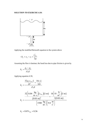 SOLUTION TO EXERCISE 4.10:
Applying the modified Bernoulli equation to the system above
2
2
AV
2 1
2
f
v
h z z
g
− = − +
Assuming the flow is laminar, the head loss due to pipe friction is given by
3 2
f
m
p p
h
g
ρ
−
=
Applying equation 4.30,
2
AV
2
32 16
3
p y
f
m
v L L
D D
h
g
μ τ
ρ
+
=
( )( )
( )
( )
( )
2
AV 2
2
3 2
AV
kg N
32 0.04 1 m 16 10 1 m
m s m
3 0.01 m
0.01 m
kg m
1500 9.8
m s
0.87 0.36
f
f
v
h
h v
⎛ ⎞ ⎛ ⎞
⎜ ⎟ ⎜ ⎟
⋅
⎝ ⎠ ⎝ ⎠
+
=
⎛ ⎞⎛ ⎞
⎜ ⎟⎜ ⎟
⎝ ⎠⎝ ⎠
= +
16
 