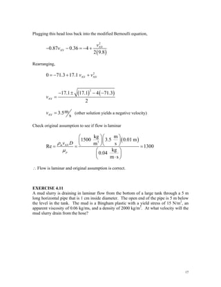Plugging this head loss back into the modified Bernoulli equation,
( )
2
AV
AV
0.87 0.36 4
2 9.8
v
v
− − = − +
Rearranging,
( ) ( )
2
AV AV
2
AV
0 71.3 17.1
17.1 17.1 4 71.3
2
v v
v
= − + +
− ± − −
=
AV
m
3.5
s
v = (other solution yields a negative velocity)
Check original assumption to see if flow is laminar
( )
3
AV
kg m
1500 3.5 0.01 m
m s
Re 1300
kg
0.04
m s
m
p
v D
ρ
μ
⎛ ⎞⎛ ⎞
⎜ ⎟⎜ ⎟
⎝ ⎠⎝ ⎠
= = =
⎛ ⎞
⎜ ⎟
⋅
⎝ ⎠
∴ Flow is laminar and original assumption is correct.
EXERCISE 4.11
A mud slurry is draining in laminar flow from the bottom of a large tank through a 5 m
long horizontal pipe that is 1 cm inside diameter. The open end of the pipe is 5 m below
the level in the tank. The mud is a Bingham plastic with a yield stress of 15 N/m2
, an
apparent viscosity of 0.06 kg/ms, and a density of 2000 kg/m3
. At what velocity will the
mud slurry drain from the hose?
17
 