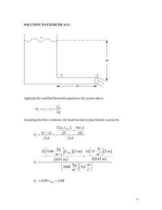SOLUTION TO EXERCISE 4.11:
Applying the modified Bernoulli equation to the system above
2
AV
2 1
2
f
v
h z z
g
− = − +
Assuming the flow is laminar, the head loss due to pipe friction is given by
( )( )
( )
( )
( )
2
2
2
AV
2
3 2
AV 2
2
3 2
AV
32 16
3
kg N
32 0.06 5 m 16 15 5 m
m s m
3 0.01 m
0.01 m
kg m
2000 9.8
m s
4.90 2.04
p y
f
m m
f
f
v L L
p p D D
h
g g
v
h
h v
μ τ
ρ ρ
+
−
= =
⎛ ⎞ ⎛ ⎞
⎜ ⎟ ⎜ ⎟
⋅
⎝ ⎠ ⎝ ⎠
+
=
⎛ ⎞⎛ ⎞
⎜ ⎟⎜ ⎟
⎝ ⎠⎝ ⎠
= +
18
 