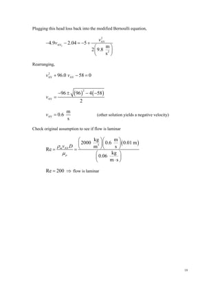Plugging this head loss back into the modified Bernoulli equation,
2
2
AV
AV
2
4.9 2.04 5
m
2 9.8
s
v
v
− − = − +
⎛ ⎞
⎜ ⎟
⎝ ⎠
Rearranging,
( ) ( )
2
AV AV
2
AV
96.0 58 0
96 96 4 58
2
v v
v
+ − =
− ± − −
=
AV
m
0.6
s
v = (other solution yields a negative velocity)
Check original assumption to see if flow is laminar
( )
3
AV
kg m
2000 0.6 0.01 m
m s
Re
kg
0.06
m s
m
p
v D
ρ
μ
⎛ ⎞⎛ ⎞
⎜ ⎟⎜ ⎟
⎝ ⎠⎝ ⎠
= =
⎛ ⎞
⎜ ⎟
⋅
⎝ ⎠
⇒ flow is laminar
Re 200
=
19
 