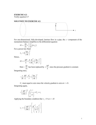 EXERCISE 4.2:
Verify equation 4.7
SOLUTION TO EXERCISE 4.2:
r
z
For one-dimensional, fully-developed, laminar flow in a pipe, the z − component of the
momentum balance simplifies to the differential equation
( )
1
rz
p
O r
z r r
τ
∂ ∂
= − +
∂ ∂
For a power-law fluid
d
d
n
z
rz
v
k
r
τ
⎛ ⎞
= ⎜ ⎟
⎝ ⎠
Hence,
d
d
d d
n
z
v
P k
O r
L r r r
⎡ ⎤
Δ ⎛ ⎞
= + + ⎢ ⎥
⎜ ⎟
⎝ ⎠
⎢ ⎥
⎣ ⎦
Here
p
z
∂
−
∂
has been replaced by
P
L
Δ
+ since the pressure gradient is constant.
Integrating once,
1 d
2 d
n
z
C v
r P
k L r r
Δ ⎛ ⎞
− + = ⎜ ⎟
⎝ ⎠
must equal to zero since the velocity gradient is zero at
1
C 0
r = .
Integrating again,
1
1 1
2
1
2
1
n
n
z
P r
C v
Lk
n
+
Δ
⎛ ⎞
− +
⎜ ⎟
⎛ ⎞
⎝ ⎠ +
⎜ ⎟
⎝ ⎠
=
Applying the boundary condition that 0
z
v = at r R
=
1 1
1 1
1
1
2
n n
n
z
P R r
v
n
kL
n
+ +
⎡ ⎤
⎢ ⎥
Δ −
⎛ ⎞
⎢ ⎥
= +⎜ ⎟ +
⎛ ⎞
⎝ ⎠ ⎢ ⎥
⎜ ⎟
⎢ ⎥
⎝ ⎠
⎣ ⎦
3
 
