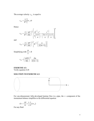 The average velocity is equal to
AV
v
AV 2
0
2
R
z
v rv
R
= ∫ dr
Hence
1 1
1 3
1
2
AV 2
0
2
n+1 3 1 1
2
2
n
R
n n
n
P R r r
v
n n
R kL
n n
+ +
⎡ ⎤
⎢ ⎥
Δ
⎛ ⎞
⎢ ⎥
= −
⎜ ⎟ + +
⎛ ⎞ ⎛ ⎞⎛ ⎞
⎝ ⎠ ⎢ ⎥
⎜ ⎟ ⎜ ⎟⎜ ⎟
⎢ ⎥
⎝ ⎠ ⎝ ⎠⎝ ⎠
⎣ ⎦
and
( )
1 1
3
AV 2
2
2 2 3
n
n
P n
v R
R kL n
+
⎡ ⎤
⎛ ⎞
Δ
⎛ ⎞
= ⎢ ⎥
⎜ ⎟
⎜ ⎟ ⎜ ⎟
+
⎝ ⎠ ⎢ ⎥
⎝ ⎠
⎣ ⎦
1
Simplifying with
2
D
R
=
( )
1
AV
4 2 3
n
PD Dn
v
kL n
Δ
⎛ ⎞
= ⎜ ⎟
+
⎝ ⎠ 1
EXERCISE 4.3:
Verify equation 4.28
SOLUTION TO EXERCISE 4.3:
r
z
For one-dimensional, fully-developed laminar flow in a pipe, the z − component of the
momentum balance simplifies to the differential equation
( )
1
rz
P
O r
z r r
τ
∂ ∂
= − +
∂ ∂
For any fluid
4
 