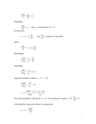 ( )
Pr d
dr
rz
r
L
τ
Δ
− =
Integrating,
Pr
2
rz
L
τ
Δ
− = since rz
τ must be finite at 0
r =
For pipe flow
d
d
z
rz y p
v
r
τ τ μ
= − + since
d
d
z
v
r
is negative for pipe flow
Hence,
d
Pr
2 d
z
y p
v
L r
τ μ
Δ
− = − +
Rearranging,
d
Pr
2 d
y z
p p
v
L r
τ
μ μ
Δ
− + =
Integrating,
2
2
Pr
4
y
z
p p
r
C v
L
τ
μ μ
Δ
− + + =
Apply the boundary condition 0
z
v = r R
=
2
2
P
4
y
p p
R
R
C
L
τ
μ μ
Δ
− + = −
( ) ( )
2 2
P r
4
y
z
p p
R r R
v
L
τ
μ μ
Δ − −
∴ = +
This velocity profile is valid for *
R r R
≤ ≤ . For the plug flow region ,
*
r R
≤
d
0
d
z
v
r
= .
In the plug flow region, the velocity is constant and
*
2
rz y
PR
L
τ τ
Δ
− = =
5
 