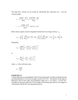 The plug flow velocity can be found by substituting this expression for y
τ into the
velocity profile.
( ) ( )
2 *2 * *
P P
4 2
z
p p
R R R R
v
L L
μ μ
Δ − Δ −
= +
R
( )
2
*
P
4
z
p
R R
v
L
μ
Δ −
∴ = for *
0 r R
≤ ≤
Both velocity regions must be integrated to determine the average velocity .
AV
v
( ) ( ) ( )
*
*
2
* 2 2
AV 2 2
0
2 2
d
4 4
R R
y
p p
R
P P
v R R r r R r r
R L R L
τ
μ μ μ
⎡ ⎤
Δ Δ
= − + − + −
⎢ ⎥
⎢ ⎥
⎣ ⎦
∫ ∫ d
p
R r r
Integrating,
4
2 * *
AV
4 1
1
8 3 3
p
PR R R
v
L R R
μ
⎡ ⎤
⎛ ⎞ ⎛ ⎞
Δ
= − +
⎢ ⎥
⎜ ⎟ ⎜ ⎟
⎢ ⎥
⎝ ⎠ ⎝ ⎠
⎣ ⎦
or
4
0
AV
0 0
4 1
1
4 3 3
y y
p
R
v
τ τ
τ
μ τ τ
⎡ ⎤
⎛ ⎞
⎢ ⎥
= − + ⎜ ⎟
⎢ ⎥
⎝ ⎠
⎣ ⎦
where 0
τ is the wall shear stress
0
2
R P
L
τ
Δ
=
EXERCISE 4.4
A slurry behaving as a pseudoplastic fluid is flowing through a smooth round tube having
an inside diameter of 5 cm at an average velocity of 8.5 m/s. The density of the slurry is
900 kg/m3
and its flow index and consistency index are n = 0.3 and k = 3.0 Ns0.3
/m2
.
Calculate the pressure drop for a) 50 m length of horizontal pipe and b) 50 m length of
vertical pipe with the flow moving against gravity.
6
 