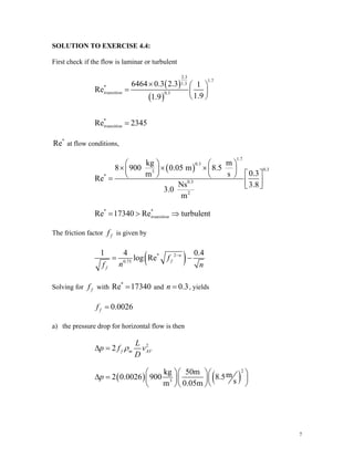 SOLUTION TO EXERCISE 4.4:
First check if the flow is laminar or turbulent
( )
( )
2.3
1.7
1.3
*
0.3
*
6464 0.3 2.3 1
Re
1.9
1.9
Re 2345
transition
transition
× ⎛ ⎞
= ⎜ ⎟
⎝ ⎠
=
*
Re at flow conditions,
( )
1.7
0.3
0.3
3
*
0.3
2
kg m
8 900 0.05 m 8.5
0.3
m s
Re
Ns 3.8
3.0
m
⎛ ⎞ ⎛ ⎞
× × ×
⎜ ⎟ ⎜ ⎟
⎡ ⎤
⎝ ⎠ ⎝ ⎠
= ⎢ ⎥
⎣ ⎦
* *
Re 17340 Re turbulent
transition
= > ⇒
The friction factor f
f is given by
( )
* 2
0.75
1 4 0
log Re n
f
f
f
n
.4
f n
−
= −
Solving for f
f with and
*
Re 17340
= 0.3
n = , yields
0.0026
f
f =
a) the pressure drop for horizontal flow is then
2
2 f m A
L
V
p f v
D
ρ
Δ =
( ) ( )
2
3
kg 50m m
2 0.0026 900 8.5
s
m 0.05m
p
⎛ ⎞⎛ ⎞⎛ ⎞
Δ = ⎜ ⎟
⎜ ⎟⎜ ⎟
⎝ ⎠
⎝ ⎠⎝ ⎠
7
 