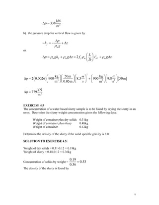 2
kN
338
m
p
Δ =
b) the pressure drop for vertical flow is given by
f
m
p
h z
g
ρ
Δ
− = − + Δ
or
2
2
m f m f m AV m
L
p gh g z f v g z
D
ρ ρ ρ ρ
⎛ ⎞
Δ = + Δ = + Δ
⎜ ⎟
⎝ ⎠
( ) ( )
2
3 3
kg 50m kg m
2 0.0026 900 8.5 900 9.8 50m
m 0.05m m s
m
p
s
⎛ ⎞⎛ ⎞⎛ ⎞ ⎛ ⎞⎛ ⎞
Δ = +
⎜ ⎟⎜ ⎟⎜ ⎟ ⎜ ⎟⎜ ⎟
⎝ ⎠⎝ ⎠⎝ ⎠ ⎝ ⎠⎝ ⎠
2
2
kN
779
m
p
Δ =
EXERCISE 4.5
The concentration of a water-based slurry sample is to be found by drying the slurry in an
oven. Determine the slurry weight concentration given the following data:
Weight of container plus dry solids 0.31kg
Weight of container plus slurry 0.48kg
Weight of container 0.12kg
Determine the density of the slurry if the solid specific gravity is 3.0.
SOLUTION TO EXERCISE 4.5:
Weight of dry solids = 0.31-0.12 = 0.19kg
Weight of slurry = 0.48-0.12 = 0.36kg
Concentration of solids by weight =
0.19
0.53
0.36
=
The density of the slurry is found by
8
 