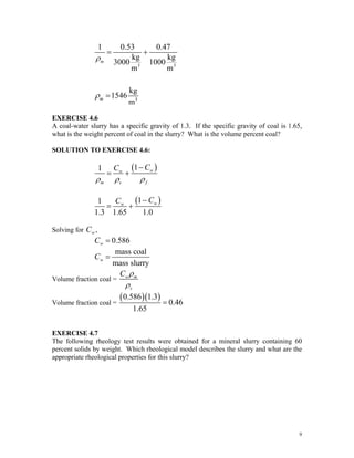 3 3
3
1 0.53 0.47
kg kg
3000 1000
m m
kg
1546
m
m
m
ρ
ρ
= +
=
EXERCISE 4.6
A coal-water slurry has a specific gravity of 1.3. If the specific gravity of coal is 1.65,
what is the weight percent of coal in the slurry? What is the volume percent coal?
SOLUTION TO EXERCISE 4.6:
( )
1
1 w
w
m s f
C
C
ρ ρ ρ
−
= +
( )
1
1
1.3 1.65 1.0
w
w
C
C −
= +
Solving for ,
w
C
0.586
w
C =
mass coal
mass slurry
w
C =
Volume fraction coal = w m
s
C ρ
ρ
Volume fraction coal =
( )( )
0.586 1.3
0.46
1.65
=
EXERCISE 4.7
The following rheology test results were obtained for a mineral slurry containing 60
percent solids by weight. Which rheological model describes the slurry and what are the
appropriate rheological properties for this slurry?
9
 
