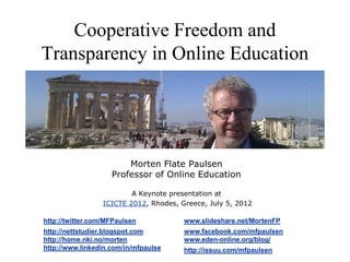 Cooperative Freedom and
Transparency in Online Education




                        Morten Flate Paulsen
                    Professor of Online Education

                          A Keynote presentation at
                  ICICTE 2012, Rhodes, Greece, July 5, 2012

http://twitter.com/MFPaulsen            www.slideshare.net/MortenFP
http://nettstudier.blogspot.com         www.facebook.com/mfpaulsen
http://home.nki.no/morten               www.eden-online.org/blog/
http://www.linkedin.com/in/mfpaulsen                                  1
                                        http://issuu.com/mfpaulsen
 