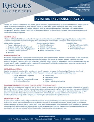 Rhodes Risk Advisors has extensive and market specific insurance experience relating to aviation. Our expertise ranges across all
facets of the aerospace spectrum, from personal aircraft to some of the largest commercial fleets in the United States.
Additionally, this experience base contains numerous years on the underwriting side of the market. This creates specific
knowledge of what information is most vital to obtain and convey to carriers in order to provide the broadest coverages at the
most competitive pricing levels.
PRACTICE AREAS
The team at Rhodes Risk Advisors has handled all segments of the aviation industry. With the growing utilization of aviation in the
current business climate, detailed knowledge of these sectors helps to understand the full scope of risk management needs.
	
rhodesriskadvisors.com
3340 Peachtree Road, Suite 1755 | Atlanta, Georgia 30326 | Phone: 404-996-0306 | Fax: 404-806-4335
Hull & Liability Insurance
• Pleasure & Business Aircraft
• Corporate Fixed & Rotor Wing Aircraft
• Commercial Fixed & Rotor Wing Operations
• Commercial Drone Operations
• Warbirds
Risk Management
Property & Casualty
Professional & Management Liability
Workers Compensation
Employee Benefits
AVIATION INSURANCE PRACTICE
Commercial General Liability
• Fixed Base Operators
• Airports & Helipads
• Aviation Service Providers
• Repair & Maintenance Facilities
Associated Lines
• Non-Owned Aviation Liability
• Products Liability
• Worker’s Compensation
CORPORATE AVIATION
Private and business aviation have become an increasing norm in today’s environment. Whether a company owns its own aircraft with
a dedicated flight department, or utilizes an employee who flies their own aircraft on company business, a properly structured
insurance program is a necessity. With high value assets and sizable liability exposures, tailoring sufficient and comprehensive coverage
requires specific market knowledge. Having a broker with industry specific aviation knowledge ensures proper risk assessment and
ability to obtain a competitive pricing structure.
COMMERCIAL AVIATION
Aviation centric clients have the ability to utilize their aircraft in a variety of ways as the functionality of fixed wing aircraft and
helicopters continues to expand. Rhodes Risk Advisors has team members with experience across all of these uses.
NON-OWNED LIABILITY (INCLUDING CHARTER & FRACTIONAL OWNERSHIP)
Even when an organization does not wholly own an aircraft, the use of aviation as part of the business model still presents an exposure.
Clients that charter, rent, have partial or fractional ownership, or utilize aircraft in any facet of their operations have a potential liability
exposure based on company involvement. Non-Owned Liability coverage provides a necessary layer of protection to ensure company
assets are protected in the event of loss connected to the firm. Additionally, this coverage solidifies risk management needs by
specifically tailoring coverage for the company, and alleviating full reliance on another party’s insurance.
PRODUCTS LIABILITY
In general, most products liability and general liability policies in the standard marketplace contain an aviation exclusion. Clients who
manufacture or work with components that can be utilized in any form of aerospace or provide any services related to aircraft and
airports likely need an aviation specific liability policy. From sheet metal cutting and small component casting to larger scale operations
that interact with aviation, dedicated aviation products coverage alleviates any concern. The sometimes limited knowledge of an end
user coupled with high cost nature of aviation losses makes this a very useful risk management tool.
• Charter & Passenger Operations
• Cargo Transport
• Utility Work for Construction & Energy
• Air Ambulance Operations
• Aerial Survey
• Utilization of Drones
• Firefighting
• Military & Defense Contracting
 
