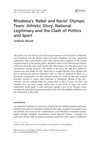 The International Journal of the History of Sport
Vol. 23, No. 8, December 2006, 1369 – 1388




Rhodesia’s ‘Rebel and Racist’ Olympic
Team: Athletic Glory, National
Legitimacy and the Clash of Politics
and Sport
Andrew Novak




This article traces the history of the Olympic participation of the Federation of Rhodesia
and Nyasaland, then the British colony of Southern Rhodesia, and then unilaterally
independent settler-ruled Rhodesia after 1965, placing heavy emphasis on the racially
integrated aspects of the sporting sphere. Rhodesia’s status in the International Olympic
Committee inevitably came under assault after 1965 owing to its white government and
international sporting sanctions. The battles of the press, the high-level diplomatic
manoeuvring, and ﬁnally the IOC debate ﬁrst to exclude Rhodesia from Munich and
then to permanently expel the Rhodesian NOC in 1975 are analysed in detail. As a
charismatic organization, the IOC operated outside the world of rules and rational
principles, devoted to certain values expressed in ‘Olympism’. Because of this com-
mitment, and the resulting belief that politics had no place in sport, the IOC was
insulated from the great changes taking place in the world at large. The newly
independent world sought to make democratic equality a part of the Olympic vision,
trumping the long-held charismatic principles of the IOC; the expulsion of Rhodesia was
the culmination of this trend.



Introduction
An unlettered machinist in a Bulawayo clothing factory, Mathias Kanda would wake
with the dawn and run until dark, emulated by the eager youngsters he passed: he was
one of them, their hope not for a medal but for a new Rhodesia. A marathon runner,
Kanda practised alongside long-distance runner Bernard Dzoma, a carpenter by
trade from Harare, then an African township outside the white capital of Salisbury.


Andrew Novak, Boston University Law School. Correspondence to: ajnovak@bu.ed


ISSN 0952-3367 (print)/ISSN 1743-9035 (online) Ó 2006 Taylor & Francis
DOI: 10.1080/09523360600922287
 
