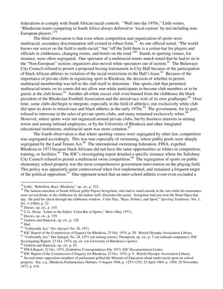 federations to comply with South African racial controls. “Well into the 1970s,” Little writes,
“Rhodesian teams competing in South Africa always deferred to ‘local custom’ by not including non-
European players.”78
        The third observation is that even where competition and organization of sports were
multiracial, secondary discrimination still existed in robust form.79 As one official noted, “The world
knows our soccer on the field is multi-racial,” but “off the field there is a colour-bar for players and
officials in clubhouses, changing rooms, and hotels on the road.”80 Stands in sporting venues, for
instance, were often segregated. One spectator of a multiracial tennis match noted that he had to sit in
the “Non-European” section; organizers also moved white spectators out of section.81 The Bulawayo
City Council refused to permit a proposed boxing tournament in City Hall because of the participation
of black African athletes in violation of the racial restrictions in the Hall’s lease.82 Because of the
importance of private clubs in organizing sport in Rhodesia, the decision of whether to permit
multiracial membership was left to the club itself to determine. One sports club that permitted
multiracial tennis on its courts did not allow non-white participants to become club members or to be
guests at the club house.83 Another all-white soccer club even banned from the clubhouse the black
president of the Rhodesian Football Association and the mixed-race wife of its own goalkeeper.84 Over
time, some clubs did begin to integrate, especially in the field of athletics; one exclusively white club
did open its doors to mixed-race and black athletes in the early 1970s.85 The government, for its part,
refused to intervene in the rules of private sports clubs, and many remained exclusively white.86
However, where sports were not organized around private clubs, but by business interests in mining
towns and among railroad employees, or by the University of Rhodesia and other integrated
educational institutions, multiracial sport was more common.87
        The fourth observation is that where sporting venues were segregated by other law, competition
was segregated accordingly. This was true especially of swimming, where public pools were sharply
segregated by the Land Tenure Act.88 The international swimming federation, FINA, expelled
Rhodesia in 1973 because black Africans did not have the same opportunities as whites in competition,
training, or facilities.89 The IOC’s investigating report detailed a specific instance where the Salisbury
City Council refused to permit a multiracial swim competition.90 The segregation of sports on public
elementary school property was the most comprehensive government intervention on the playing field.
This policy was apparently quite controversial when first implemented, and remained a frequent target
of the political opposition.91 One opponent noted that an inter-school athletic event even excluded a

78
   Little, “Rebellion, Race, Rhodesia,” op. cit., p. 532.
79
   The famous anecdote of South African golfer Papwa Sewgolum, who had to stand outside in the rain while his teammates
were served drinks in the clubhouse by the Indian staff, illustrates this point. Sewgolum had just won the Natal Open that
day. He paid his check through the clubhouse window. Colin Tatz, “Race, Politics, and Sport,” Sporting Traditions, Vol. 1,
No. 1 (1984), p. 22.
80
   Davies, op. cit., p. 335.
81
   C.G.. Desai, “Letter to the Editor: Color Bar in Sports,” Moto (May 1971).
82
   Davies, op. cit., p. 339.
83
   Godwin and Hancock, op. cit., p. 128.
84
   Ibid.
85
   “Unfriendly Act,” Der Spiegel, No. 28, 1971.
86
   IOC Report of the Commission of Enquiry for Rhodesia, 23 Oct. 1974, p. 20. British Olympic Association Library.
87
   “Unfriendly Act,” Der Spiegel, No. 28, 1971 (on mining towns); Thompson, op. cit., p. 7 (on railroad companies); IOC
Investigating Report, 23 Oct. 1974, op. cit. (on University of Rhodesia’s sports).
88
   Godwin and Hancock, op. cit., p. 83.
89
   FINA Report, 22 Oct. 1973, Zimbabwe Correspondence File 1973, IOC Documentation Centre.
90
   IOC Report of the Commission of Enquiry for Rhodesia, 23 Oct. 1974, p. 9. British Olympic Association Library.
91
   Several times opposition members of parliament grilled the Minister of Education about multi-racial sport on school
property. See, e.g., Rhodesia Parliamentary Debates, 9 August 1968, p. 1253-1254; 25 April 1969, p. 1504; 29 November
1972, p. 418.
 