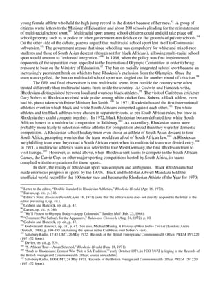 young female athlete who held the high jump record in the district because of her race.92 A group of
citizens wrote letters to the Minister of Education and about 200 schools pleading for the reinstatement
of multi-racial school sport.93 Multiracial sport among school children could and did take place off
school property, such as at police or other government-run fields or on the grounds of private schools.94
On the other side of the debate, parents argued that multiracial school sport lent itself to Communist
subversion.95 The government argued that since schooling was compulsory for white and mixed-race
students and those of South Asian descent (though not for black Africans), allowing multi-racial school
sport would amount to “enforced integration.”96 In 1968, when the policy was first implemented,
opponents of the separation even appealed to the International Olympic Committee in order to bring
pressure to bear on the Ministry of Education.97 The ban on racially integrated school sport became an
increasingly prominent hook on which to base Rhodesia’s exclusion from the Olympics. Once the
team was expelled, the ban on multiracial school sport was singled out for another round of criticism.98
        The fifth and final observation is that multiracial teams from outside the country were often
treated differently than multiracial teams from inside the country. As Godwin and Hancock write,
Rhodesians distinguished between local and overseas black athletes.99 The visit of Caribbean cricketer
Gary Sobers to Rhodesia received wide praise among white cricket fans; Sobers, a black athlete, even
had his photo taken with Prime Minister Ian Smith.100 In 1971, Rhodesia hosted the first international
athletics event in which black and white South Africans competed against each other.101 Ten white
athletes and ten black athletes were chosen in separate tryouts, as per South African rules, but once in
Rhodesia they could compete together. In 1972, black Rhodesian boxers defeated four white South
African boxers in a multiracial competition in Salisbury.102 As a corollary, Rhodesian teams were
probably more likely to select non-white athletes for competition abroad than they were for domestic
competition. A Rhodesian school hockey team even chose an athlete of South Asian descent to tour
South Africa, prompting worries that the team would run afoul of South African law.103 A Rhodesian
weightlifting team even boycotted a South African event when its multiracial team was denied entry.104
In 1971, a multiracial athletics team was selected to tour West Germany, the first Rhodesian team to
visit Europe.105 However, as noted above, when Rhodesia sent teams to compete in the South African
Games, the Currie Cup, or other major sporting competitions hosted by South Africa, its teams
complied with the regulations for those sports.
        In short, the reality of Rhodesian sport was complex and ambiguous. Black Rhodesians had
made enormous progress in sports by the 1970s. Track and field star Artwell Mandaza held the
unofficial world record for the 100 meter race and became the Rhodesian Athlete of the Year for 1970;

92
   Letter to the editor, “Double Standard in Rhodesian Athletics,” Rhodesia Herald (Apr. 16, 1971).
93
   Davies, op. cit., p. 346.
94
   Editor’s Note, Rhodesia Herald (April 16, 1971) (note that the editor’s note does not directly respond to the letter to the
editor preceding it, op. cit.).
95
   Godwin and Hancock, op. cit., p. 47.
96
   Davies, op. cit., p. 346.
97
   “We’ll Protest to Olympic Body—Angry Coloureds,” Sunday Mail (Feb. 25, 1968).
98
   “Comment: No Setback for the Appeasers,” Bulawayo Chronicle (Aug. 24, 1972), p. 10.
99
   Godwin and Hancock, op. cit., p. 47.
100
    Godwin and Hancock, op. cit., p. 47. See also, Michael Manley, A History of West Indies Cricket (London: Andre
Deutsch, 1988), p. 194-195 (explaining the uproar in the Caribbean over Sobers’s visit).
101
    Salisbury Radio, 17:45 GMT, 26 May 1972. Records of the British Foreign and Commonwealth Office, PREM 15/1220
(1971-72 Sport).
102
    Davies, op. cit., p. 339.
103
    “S. African Tour—Asian Selected,” Rhodesia Herald (June 18, 1971).
104
    “Snub to Rhodesians: Contest Was ‘Not in SA Tradition,’” early October 1971, in FCO 7/672 (clipping in the Records of
the British Foreign and Commonwealth Office; source unreadable).
105
    Salisbury Radio, 5:00 GMT, 24 May 1971. Records of the British Foreign and Commonwealth Office, PREM 15/1220
(1971-72 Sport).
 