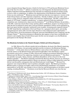 soccer champion George Shaya became a finalist for the honor in 1976 and became Rhodesian Soccer
Star of the Year five times.106 Athletics in particular was well-integrated; the International Amateur
Athletic Federation found that Rhodesian track and field was multiracial and did not include racially
exclusive clubs or competitions; in addition, the administration of the Rhodesian Amateur Athletic
Union was also multiracial.107 Rhodesian track and field stars had also won impressive victories in the
South African Games and other important competitions. Outside of athletics and a few other sports
such as cycling, however, integrative trends were much less unidirectional. The IOC’s commission of
inquiry in 1974 found “complete contradictions,” as reports surfaced of both true multiracial
competition and, simultaneously, sharp racial discrimination.108 Lord Michael Killanin, the president
of the IOC, expressed concern that in many sporting spheres in Rhodesia, progress was being erased.109
After the ban on multiracial school sport, local governments attempted to enforce racial segregation in
their local sports facilities and parks; multiracial events in public swimming pools required a permit.110
The IOC found that the combination of the Land Tenure Act, segregated school sports, and racially
segregated private sports clubs were the major obstacles to truly multiracial sports opportunities.111
Like South Africa, racial discrimination in domestic sport prevented Rhodesia from complying with the
Olympic Charter.112 Racial discrimination in Rhodesian sport appears to have been considerably less
extensive and complete than in South African sport, but this was not enough to save the Rhodesian
participation in the Olympic Movement.


The Rhodesian Invitation to the Munich Olympics: British and African Responses

        In 1968, Mexico City officials initially did invite Rhodesia; the head of the Munich organizing
committee, Willi Daume, even personally hand delivered the invitation to the Rhodesian Olympic
Committee.113 At this point, however, British influence came to bear on the organizers. Documents
from the archives of the British Foreign and Commonwealth Office show that Britain’s Labour
government conceived of a strategy to lobby African and Caribbean governments behind the scenes to
help pressure the Mexico City organizing committee to prevent Rhodesian participation.114 The effort
was partially successful. Kenya, Jamaica, and Ghana did publicly call for a boycott in the event
Rhodesia attended.115 The British continually frustrated the Mexican officials, however, by refusing to
condemn Rhodesian participation publicly; Britain was perfectly willing to lobby behind the scenes but
did not want the public consequences that such British pressure would trigger.116 Mexican City
organizers were stung by Britain’s lack of guidance and public support. The British government’s
Rhodesia policy in general was highly controversial with Parliament and Britain’s two longtime
representatives on the IOC were strongly in favor of the free and full participation of all teams in good
standing, including Rhodesia.117 Documents reveal that the Mexican officials were clear that any

106
    Glen Byrom, D. McDermott and B. Streak, Rhodesian Sport Profiles: 1907-1979 (Bulawayo: Books of Zimbabwe,
1980), p. 196 (Mandaza), and p. 168 (Shaya).
107
    Statement by Frederick Holder, April 5, 1971. Avery Brundage Papers at the University of Illinois Urbana-Champaign.
108
    IOC Minutes, 1-3 June 1974. IOC Documentation Centre, Lausanne.
109
    Letter, Killanin to Plaskitt, 20 Feb. 1973, Zimbabwe Correspondence File 1973, IOC Documentation Centre.
110
    Godwin and Hancock, op. cit., p. 83, 127.
111
    IOC Report of the Commission of Enquiry for Rhodesia, 23 Oct. 1974, p. 23. British Olympic Association Library.
112
    IOC Minutes, 22 May 1975. IOC Documentation Centre, p. 25-26.
113
    It was only the fifth invitation to be handed out. “Rhodesia Invited to the Olympics,” The Guardian, March 30, 1971.
114
    This was excellently explained by Little (2005), op. cit., p. 47.
115
    “Kenya Seeking Games Ban on Rhodesia,” East African Standard, Aug. 16, 1968.
116
    Telegram, Crosec (London) to Nairobi, Aug. 2, 1968, FCO 36/318. British National Archives.
117
    A.D. Brightly to Faber, Feb. 13, 1968, FCO 36/317; Telegram, Crosec (London) to Salisbury, Jan. 15, 1968, FCO 36/317.
British National Archives.
 