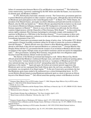 failure of communication between Mexico City and Rhodesia was intentional.118 This behind-the-
scenes maneuvering, vigorously condemned by the IOC before and after the Games, was successful in
its ultimate goal, and Rhodesia withdrew.119
         In 1972, British policy had made a dramatic reversal. The Conservative government opted not
to protest Rhodesian participation in other countries’ sporting events, although they did not lift the ban
on Rhodesian sport participation in the United Kingdom itself.120 In March 1971, Willie Daume, the
president of the Munich Games, personally travelled to Rhodesia and hand-delivered the invitation to
Munich, only the fifth one handed out.121 British officials speculated that the invitation was the result
of an intensive Rhodesian lobbying campaign at the IOC headquarters in Lausanne and to West
German organizers in Munich.122 Almost as soon as the invitation was delivered, the first African
countries lodged protests with the Chancellor of West Germany, Willy Brandt.123 As these protesting
nations rightly explained, West Germany had pledged to informally comply with mandatory UN
sanctions on Rhodesia in a 1968 letter to the Secretary-General.124 It was in response to these early
protests, and to Munich organizers confusion as to the state of German sanctions, which led to the
Luxembourg Agreement in late 1971.
         Heath’s Conservative government made the change of policy clear. In November 1971, Britain
voted against a General Assembly resolution calling for all states to ensure the exclusion of Rhodesia
from the Olympics.125 British officials were also content to allow Rhodesian athletes to compete
abroad as individuals if they did not represent Rhodesia as a national team.126 Foreign Minister Alec
Douglas-Home told the U.S. government that the issuance of an invitation to Rhodesia did not imply
recognition of the regime; Olympic teams are provided to territories and do not need to be independent
states.127 Host governments, including West Germany, must decide their own obligations under
Security Council Resolutions; Britain would not intervene.128
         The rhetoric of the British government had changed as well. Before Mexico City, British
officials protested that Rhodesia’s multiracial Olympic team, and indeed its multiracial sporting sphere,
“was not the point,” instead characterizing the real issue as “acceptance of Rhodesia given U.D.I.”
since national prestige was “greatly involved” and parading under the national flag would lend
legitimacy to the regime.129 Again and again, the Labour government ignored suggestions that
Rhodesian sport was less segregated than South African sport; the real issue, according to Wilson’s
government, was recognition of an illegal regime.130 To the new Conservative government, the fact
that Rhodesian sports teams tended to be multiracial was a critical distinguishing factor. In 1971,
several British officials hinted at using Rhodesian multiracial sport as a tactic to prevent an African
boycott of the Munich Games.131 One official noted that sporting contacts with Rhodesia involved

118
    Telegram, Hope (Mexico City) to FCO London, August 17, 1968; Telegram, Hope (Mexico City) to FCO London,
August 21, 1968, FCO 25/549, British National Archives.
119
    Strack, op. cit., p. 226.
120
    Confidential Note on Rhodesia and the Olympic Games, McCluney to Simcock, Apr. 19, 1971, PREM 15/1220. British
National Archives.
121
    “Rhodesia Invited to Olympics,” The Guardian, March 30, 1971.
122
123
      “Bonn Ponders Olympic Ban on Rhodesians,” The Times (London), April 2, 1971.
124
      “Bonn Unsure on Invite to Rhodesia,” Morning Star, Apr. 2, 1971.
125
126
127
    Telegram, Douglas-Home to Washington, DC Embassy, April 5, 1971, FCO 36/981, British National Archives.
128
    Confidential Note on Rhodesia and the Olympic Games, McCluney to Simcock, Apr. 19, 1971, PREM 15/1220. British
National Archives.
129
    Telegram, Hennings (Salisbury) to FCO London, December 6, 1967, FCO 25/549, British National Archives.
130
    Ibid.
131
    Memorandum, Mansfield to Goring-Morris, Apr. 29, 1971, FCO 26/981, British National Archives.
 