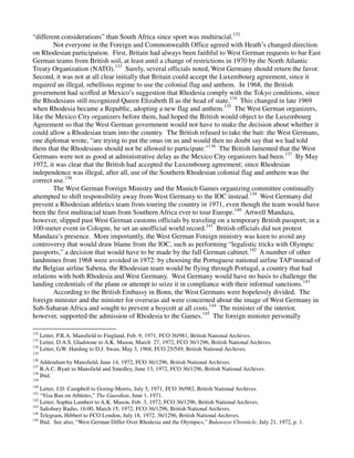 “different considerations” than South Africa since sport was multiracial.132
        Not everyone in the Foreign and Commonwealth Office agreed with Heath’s changed direction
on Rhodesian participation. First, Britain had always been faithful to West German requests to bar East
German teams from British soil, at least until a change of restrictions in 1970 by the North Atlantic
Treaty Organization (NATO).133 Surely, several officials noted, West Germany should return the favor.
Second, it was not at all clear initially that Britain could accept the Luxembourg agreement, since it
required an illegal, rebellious regime to use the colonial flag and anthem. In 1968, the British
government had scoffed at Mexico’s suggestion that Rhodesia comply with the Tokyo conditions, since
the Rhodesians still recognized Queen Elizabeth II as the head of state.134 This changed in late 1969
when Rhodesia became a Republic, adopting a new flag and anthem.135 The West German organizers,
like the Mexico City organizers before them, had hoped the British would object to the Luxembourg
Agreement so that the West German government would not have to make the decision about whether it
could allow a Rhodesian team into the country. The British refused to take the bait: the West Germans,
one diplomat wrote, “are trying to put the onus on us and would then no doubt say that we had told
them that the Rhodesians should not be allowed to participate.”136 The British lamented that the West
Germans were not as good at administrative delay as the Mexico City organizers had been.137 By May
1972, it was clear that the British had accepted the Luxembourg agreement; since Rhodesian
independence was illegal, after all, use of the Southern Rhodesian colonial flag and anthem was the
correct use.138
        The West German Foreign Ministry and the Munich Games organizing committee continually
attempted to shift responsibility away from West Germany to the IOC instead.139 West Germany did
prevent a Rhodesian athletics team from touring the country in 1971, even though the team would have
been the first multiracial team from Southern Africa ever to tour Europe.140 Artwell Mandaza,
however, slipped past West German customs officials by traveling on a temporary British passport; in a
100-meter event in Cologne, he set an unofficial world record.141 British officials did not protest
Mandaza’s presence. More importantly, the West German Foreign ministry was keen to avoid any
controversy that would draw blame from the IOC, such as performing “legalistic tricks with Olympic
passports,” a decision that would have to be made by the full German cabinet.142 A number of other
landmines from 1968 were avoided in 1972: by choosing the Portuguese national airline TAP instead of
the Belgian airline Sabena, the Rhodesian team would be flying through Portugal, a country that had
relations with both Rhodesia and West Germany. West Germany would have no basis to challenge the
landing credentials of the plane or attempt to seize it in compliance with their informal sanctions.143
        According to the British Embassy in Bonn, the West Germans were hopelessly divided. The
foreign minister and the minister for overseas aid were concerned about the image of West Germany in
Sub-Saharan Africa and sought to prevent a boycott at all costs.144 The minister of the interior,
however, supported the admission of Rhodesia to the Games.145 The foreign minister personally

132
    Letter, P.R.A. Mansfield to Fingland, Feb. 9, 1971, FCO 36/981, British National Archives.
133
    Letter, D.A.S. Gladstone to A.K. Mason, March 27, 1972, FCO 36/1296, British National Archives.
134
    Letter, G.W. Harding to D.J. Swan, May 3, 1968, FCO 25/549, British National Archives.
135
136
    Addendum by Mansfield, June 14, 1972, FCO 36/1296, British National Archives.
137
    R.A.C. Byatt to Mansfield and Smedley, June 13, 1972, FCO 36/1296, British National Archives.
138
    Ibid.
139
140
    Letter, J.D. Campbell to Goring-Morris, July 5, 1971, FCO 36/982, British National Archives.
141
    “Visa Ban on Athletes,” The Guardian, June 1, 1971.
142
    Letter, Sophia Lambert to A.K. Mason, Feb. 3, 1972, FCO 36/1296, British National Archives.
143
    Salisbury Radio, 16:00, March 15, 1972, FCO 36/1296, British National Archives.
144
    Telegram, Hibbert to FCO London, July 18, 1972, 36/1296, British National Archives.
145
    Ibid. See also, “West German Differ Over Rhodesia and the Olympics,” Bulawayo Chronicle, July 21, 1972, p. 1.
 