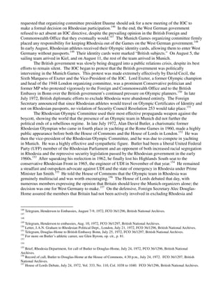 requested that organizing committee president Daume should ask for a new meeting of the IOC to
make a formal decision on Rhodesian participation.146 In the end, the West German government
refused to act absent an IOC directive, despite the prevailing opinion in the British Foreign and
Commonwealth Office that they eventually would.147 The Munich Games organizing committee firmly
placed any responsibility for keeping Rhodesia out of the Games on the West German government.148
In early August, Rhodesian athletes received their Olympic identity cards, allowing them to enter West
Germany without passports.149 Their identity cards were marked “British subjects.” On August 5, the
sailing team arrived in Kiel, and on August 11, the rest of the team arrived in Munich.
        The British government was slowly being dragged into a public relations crisis, despite its best
efforts to remain silent. The IOC began to protest that the British government was politically
intervening in the Munich Games. This protest was made extremely effectively by David Cecil, the
Sixth Marquess of Exeter and the Vice-President of the IOC. Lord Exeter, a former Olympic champion
and head of the 1948 London organizing committee, was a prominent Conservative politician and
former MP who protested vigorously to the Foreign and Commonwealth Office and to the British
Embassy in Bonn over the British government’s continued pressure on Olympic planners.150 In late
July 1972, British diplomatic efforts to exclude Rhodesia were abandoned entirely. The Foreign
Secretary announced that since Rhodesian athletes would travel on Olympic Certificates of Identity and
not on Rhodesian passports, no violation of Security Council Resolution 253 would take place.151
        The Rhodesian Olympic Committee used their most effective propaganda weapon against the
boycott, showing the world that the presence of an Olympic team in Munich did not further the
political ends of a rebellious regime. In late July 1972, Alan David Butler, a charismatic former
Rhodesian Olympian who came in fourth place in yachting at the Rome Games in 1960, made a highly
public appearance before both the House of Commons and the House of Lords in London.152 He was
then the vice-president of the Rhodesian Olympic Committee, and he was due to compete in yachting
in Munich. He was a highly effective and sympathetic figure. Butler had been a liberal United Federal
Party (UFP) member of the Rhodesian Parliament and an opponent of both increased racial segregation
in Rhodesia and the repressive security legislation passed by the Rhodesian government in the early
1960s.153 After squeaking his reelection in 1962, he finally lost his Highlands South seat to the
conservative Rhodesian Front in 1965, the engineer of UDI in November of that year.154 He remained
a steadfast and outspoken advocate against UDI and the state of emergency in Rhodesia under Prime
Minister Ian Smith.155 He told the House of Commons that the Olympic team in Rhodesia was
genuinely multiracial and was worth encouraging.156 The House of Lords debated that day, with
numerous members expressing the opinion that Britain should leave the Munich organizers alone; the
decision was one for West Germany to make.157 On the defensive, Foreign Secretary Alec Douglas-
Home assured the members that Britain had not been actively involved in excluding Rhodesia and


146
      Telegram, Henderson to Embassies, August 7-9, 1972, FCO 36/1296, British National Archives.
147
148
149
    Telegram, Henderson to embassies, Aug. 10, 1972, FCO 36/1297, British National Archives.
150
    Letter, J.A.N. Graham to Rhodesian Political Dept., London, July 21, 1972, FCO 36/1296, British National Archives.
151
    Telegram, Douglas-Home to British Embassy Bonn, July 25, 1972, FCO 36/1297, British National Archives.
152
    For more on Butler’s athletic career, see Glen Byrom, op. cit., p. 81.
153
154
155
    Brief, Rhodesia Department, for call of Butler to Douglas-Home, July 24, 1972, FCO 36/1296, British National
Archives.
156
    Record of call, Butler to Douglas-Home at the House of Commons, 4:30 p.m., July 24, 1972. FCO 36/1297, British
National Archives.
157
    House of Lords Debate, July 24, 1972, Vol. 333, No. 110, Col. 1038 to 1040. FCO 36/1296, British National Archives.
 
