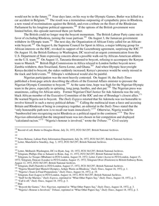 would not be in the future.158 Four days later, on his way to the Olympic Games, Butler was killed in a
car accident in Belgium.159 The result was a tremendous outpouring of sympathetic press in Rhodesia,
a new round of recriminations against the British, and even a tribute on the floor of the Rhodesian
Parliament by his longtime political opponents.160 If the options of the British government were
limited before, this episode narrowed them yet further.
        The British could no longer stop the boycott momentum. The British Labour Party came out in
favor of excluding Rhodesia, turning the issue partisan.161 On August 3, the Jamaican government
withdrew its Olympic team.162 The next day, the Organization of African Unity called for an African-
wide boycott.163 On August 6, the Supreme Council for Sport in Africa, a major lobbying group for
African interests on the IOC, revoked its support of the Luxembourg agreement, surprising the IOC.164
On August 10, the British Embassy in Washington, DC received an urgent communication from the
U.S. Department of State expressing concern about a possible walk-out by African-American athletes
on the U.S. team.165 On August 11, Tanzania threatened to boycott, refusing to accompany the Kenyan
team to Munich.166 British High Commissions in Africa relayed to London further boycott news:
Zambia withdrew, then Swaziland, Sierra Leone, and Ghana.167 And when Olympic heavyweight
Kenya decided to boycott, the stakes suddenly increased; Kenya’s presence would be sorely missed in
the track and field events.168 Ethiopia’s withdrawal would also be painful.
        Nigerian participation was the most heavily contested. On August 16, the Daily Times
published a front-page article describing the efforts of the External Affairs minister to pressure the
Nigerian Olympic Committee to boycott.169 At the same time, hope was high for the Nigerian Olympic
team in the press, especially in sprinting, long jump, hurdles, and shot put.170 The Nigerian press was
unanimous, calling for African unity. Former Nigerian Chief Justice Sir Ade Ademola was the only
black African member of the Executive Committee of the IOC and one of Brundage’s closest allies.171
He warned Nigeria not to boycott. The Daily Express retorted that Sir Ademola was too honorable to
involve himself in such a messy political debate.172 Calling the multiracial team a farce and accusing
Britain and Rhodesia of being in conspiracy together, an editorial in the Daily Times stated that the
“only honourable path now is to recall our team immediately.”173 Otherwise, Nigeria would be
“bamboozled into recognizing racist Rhodesia as a political equal in the continent.”174 The New
Nigerian editorialized that the integrated team was not chosen in fair competition and displayed
“calculated racism.”175 “Nigeria’s honour is involved,” wrote the Tribune.176 Civil society

158
      Record of call, Butler to Douglas-Home, July 24, 1972, FCO 36/1297, British National Archives.
159
160
161
      News Release, Labour Party Information Department, July 26, 1972, FCO 36/1297, British National Archives.
162
      Letter, Mansfield to Smedley, Aug. 3, 1972, FCO 36/1297, British National Archives.
163
164
165
    Letter, Melhuish (Washington, DC) to Byatt, Aug. 10, 1972, FCO 36/1297, British National Archives.
166
    Telegram, Phillips (Dar es Salaam) to Bonn, Aug. 11, 1972, FCO 36/1297, British National Archives.
167
    Telegram, Le Tocque (Mbabane) to FCO London, August 19, 1972; Letter, Carter (Accra) to FCO London, August 15,
1972; Telegram, Duncan (Lusaka) to FCO London, August 15, 1972; Telegram Olver (Freetown) to British Embassy Bonn,
August 12, 1972, FCO 36/1297, British National Archives.
168
    Telegram, Duff (Nairobi) to FCO London, August 17, 1972, FCO 36/1297, British National Archives.
169
    “Nigeria Should Quit Munich Olympics, Arikpo Warns on Rhodesia,” Daily Times, August 16, 1972, p. 1.
170
    “Nigeria’s Team in Final Preparations,” Daily Times, August 16, 1972, p. 19.
171
    Telegram, East (Lagos) to FCO London, August 14, 1972, FCO 36/1297, British National Archives.
172
    “Stuff for the Marines,” Daily Express, reprinted in “What Other Papers Say,” Daily Times, August 18, 1972, p. 3.
173
    “Call it off,” Daily Times, August 18, 1972, p. 3.
174
    Ibid.
175
    “Boycott the Games,” New Nigerian, reprinted in “What Other Papers Say,” Daily Times, August 18, 1972, p. 3.
176
    “Nigeria’s Honour is Involved,” Tribune, reprinted in “What Other Papers Say,” Daily Times, August 18, 1972, p. 3.
 
