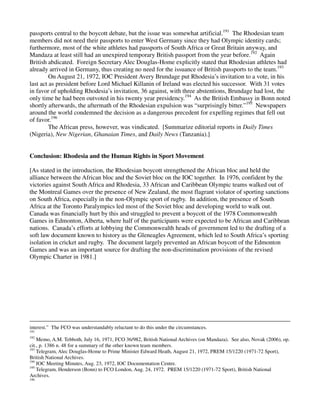 passports central to the boycott debate, but the issue was somewhat artificial.191 The Rhodesian team
members did not need their passports to enter West Germany since they had Olympic identity cards;
furthermore, most of the white athletes had passports of South Africa or Great Britain anyway, and
Mandaza at least still had an unexpired temporary British passport from the year before.192 Again
British abdicated. Foreign Secretary Alec Douglas-Home explicitly stated that Rhodesian athletes had
already arrived in Germany, thus creating no need for the issuance of British passports to the team.193
         On August 21, 1972, IOC President Avery Brundage put Rhodesia’s invitation to a vote, in his
last act as president before Lord Michael Killanin of Ireland was elected his successor. With 31 votes
in favor of upholding Rhodesia’s invitation, 36 against, with three abstentions, Brundage had lost, the
only time he had been outvoted in his twenty year presidency.194 As the British Embassy in Bonn noted
shortly afterwards, the aftermath of the Rhodesian expulsion was “surprisingly bitter.”195 Newspapers
around the world condemned the decision as a dangerous precedent for expelling regimes that fell out
of favor.196
         The African press, however, was vindicated. [Summarize editorial reports in Daily Times
(Nigeria), New Nigerian, Ghanaian Times, and Daily News (Tanzania).]


Conclusion: Rhodesia and the Human Rights in Sport Movement

[As stated in the introduction, the Rhodesian boycott strengthened the African bloc and held the
alliance between the African bloc and the Soviet bloc on the IOC together. In 1976, confident by the
victories against South Africa and Rhodesia, 33 African and Caribbean Olympic teams walked out of
the Montreal Games over the presence of New Zealand, the most flagrant violator of sporting sanctions
on South Africa, especially in the non-Olympic sport of rugby. In addition, the presence of South
Africa at the Toronto Paralympics led most of the Soviet bloc and developing world to walk out.
Canada was financially hurt by this and struggled to prevent a boycott of the 1978 Commonwealth
Games in Edmonton, Alberta, where half of the participants were expected to be African and Caribbean
nations. Canada’s efforts at lobbying the Commonwealth heads of government led to the drafting of a
soft law document known to history as the Gleneagles Agreement, which led to South Africa’s sporting
isolation in cricket and rugby. The document largely prevented an African boycott of the Edmonton
Games and was an important source for drafting the non-discrimination provisions of the revised
Olympic Charter in 1981.]




interest.” The FCO was understandably reluctant to do this under the circumstances.
191
192
    Memo, A.M. Tebboth, July 16, 1971, FCO 36/982, British National Archives (on Mandaza). See also, Novak (2006), op.
cit., p. 1386 n. 48 for a summary of the other known team members.
193
    Telegram, Alec Douglas-Home to Prime Minister Edward Heath, August 21, 1972, PREM 15/1220 (1971-72 Sport),
British National Archives.
194
    IOC Meeting Minutes, Aug. 23, 1972, IOC Documentation Centre.
195
    Telegram, Henderson (Bonn) to FCO London, Aug. 24, 1972. PREM 15/1220 (1971-72 Sport), British National
Archives.
196
 